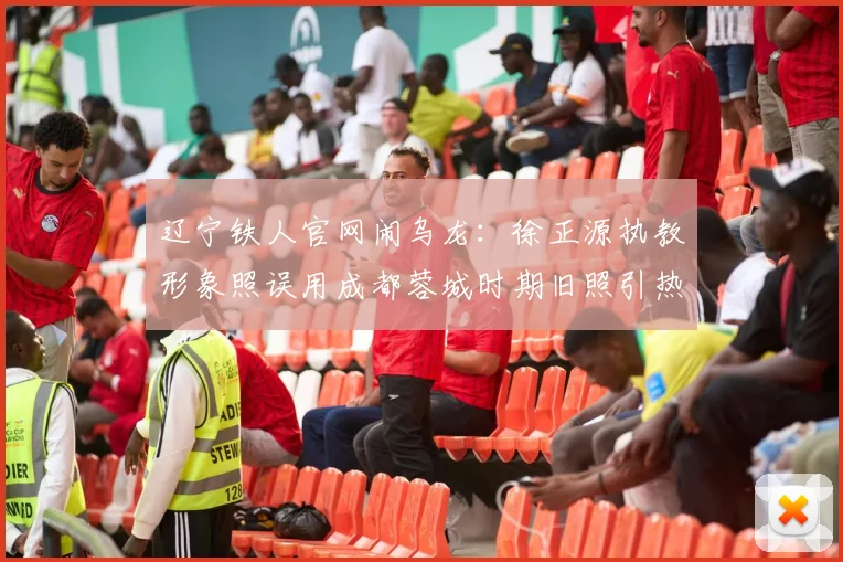 辽宁铁人官网闹乌龙:徐正源执教形象照误用成都蓉城时期旧照引热议