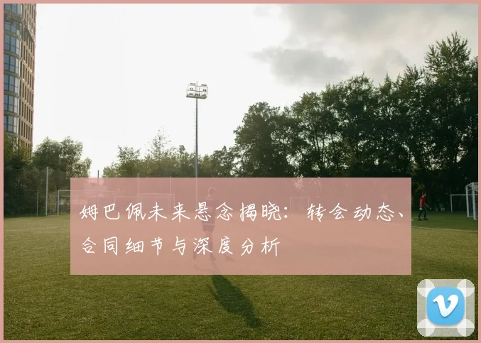 姆巴佩未来悬念揭晓：转会动态、合同细节与深度分析
