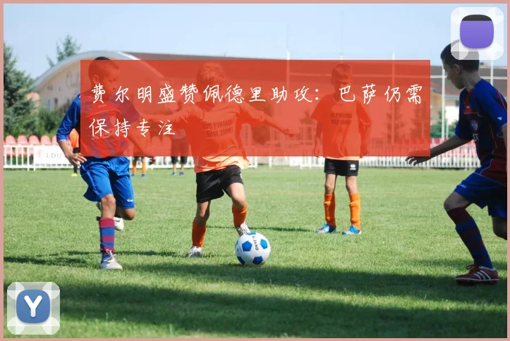 费尔明盛赞佩德里助攻:巴萨仍需保持专注