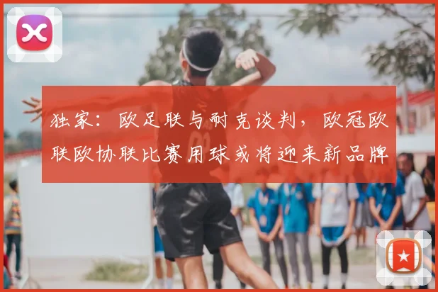 独家：欧足联与耐克谈判，欧冠欧联欧协联比赛用球或将迎来新品牌