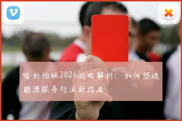 哈利伯顿2026战略解析:如何塑造能源服务行业新格局
