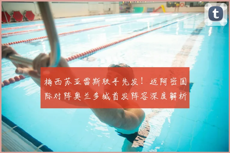 梅西苏亚雷斯联手先发!迈阿密国际对阵奥兰多城首发阵容深度解析与战术预测