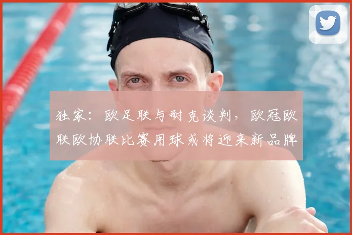 独家:欧足联与耐克谈判,欧冠欧联欧协联比赛用球或将迎来新品牌