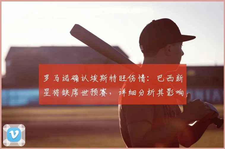 罗马诺确认埃斯特旺伤情：巴西新星将缺席世预赛，详细分析其影响与恢复时间