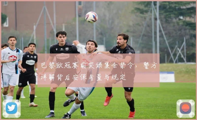 巴黎欧冠赛前突颁集会禁令,警方详解背后安保考量与规定