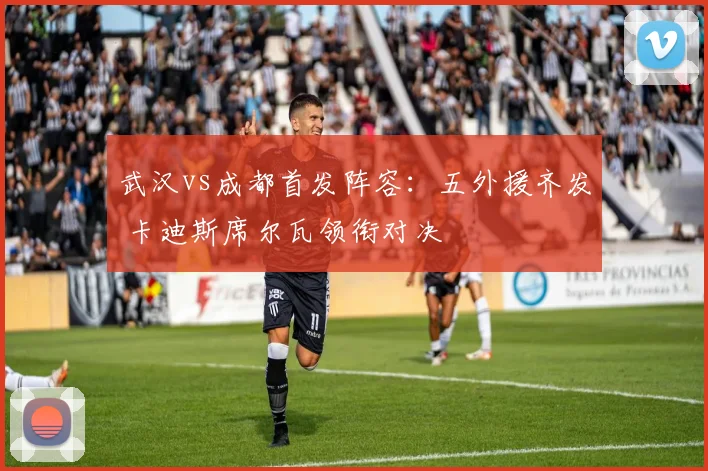 武汉vs成都首发阵容:五外援齐发 卡迪斯席尔瓦领衔对决